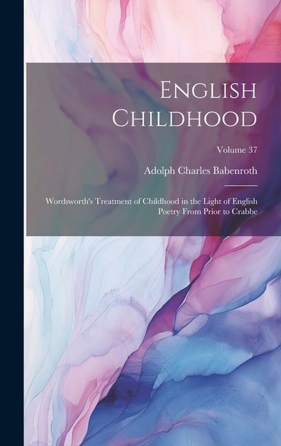 English Childhood: Wordsworth's Treatment of Childhood in the Light of English Poetry From Prior to Crabbe; Volume 37