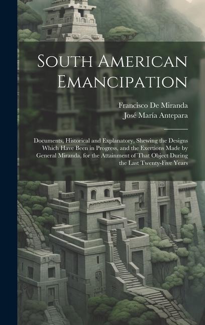South American Emancipation: Documents, Historical and Explanatory, Shewing the Designs Which Have Been in Progress, and the Exertions Made by Gene