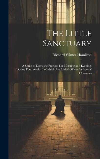 The Little Sanctuary: A Series of Domestic Prayers: For Morning and Evening, During Four Weeks: To Which Are Added Offices for Special Occasions