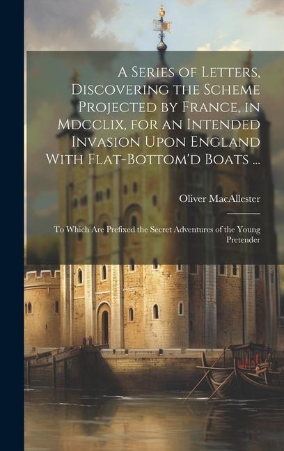 A Series of Letters, Discovering the Scheme Projected by France, in Mdcclix, for an Intended Invasion Upon England With Flat-Bottomd Boats ...: To Wh