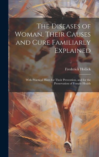 The Diseases of Woman, Their Causes and Cure Familiarly Explained: With Practical Hints for Their Prevention, and for the Preservation of Female Health