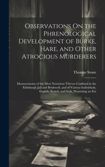 Observations On the Phrenological Development of Burke, Hare, and Other Atrocious Murderers: Measurements of the Most Notorious Thieves Confined in the Edinburgh Jail and Bridewell, and of Various Individuals, English, Scotch, and Irish, Presenting an Ext