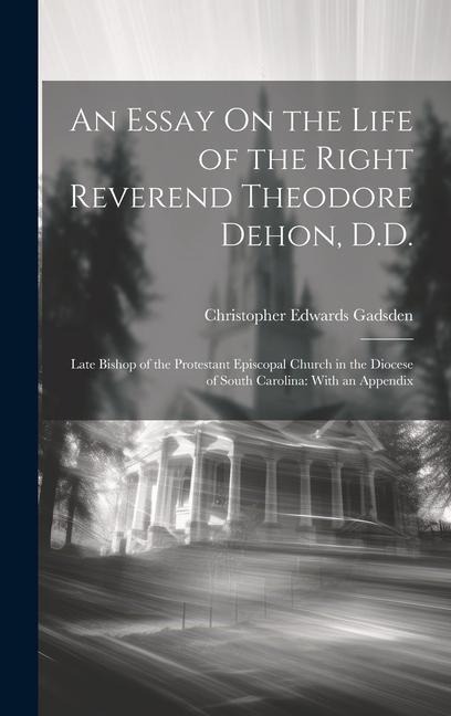 An Essay On the Life of the Right Reverend Theodore Dehon, D.D.: Late Bishop of the Protestant Episcopal Church in the Diocese of South Carolina: With an Appendix
