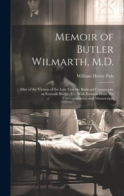 Memoir of Butler Wilmarth, M.D.: One of the Victims of the Late Terrible Railroad Catastrophe at Norwalk Bridge, Ct.: With Extracts From His Correspondence and Manuscripts