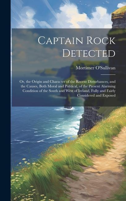 Captain Rock Detected: Or, the Origin and Character of the Recent Disturbances, and the Causes, Both Moral and Political, of the Present Alar