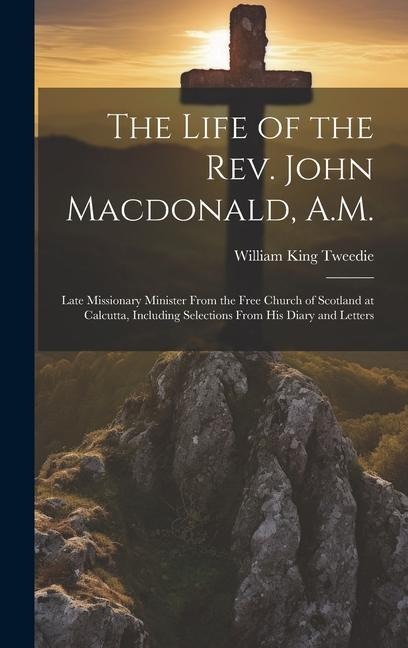 The Life of the Rev. John Macdonald, A.M.: Late Missionary Minister From the Free Church of Scotland at Calcutta, Including Selections From His Diary and Letters