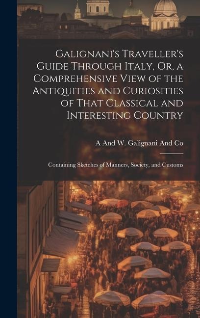 Galignani's Traveller's Guide Through Italy, Or, a Comprehensive View of the Antiquities and Curiosities of That Classical and Interesting Country: Co