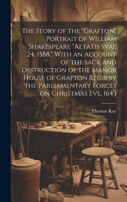 The Story of the "Grafton" Portrait of William Shakespeare "aetatis Svae 24, 1588," With an Account of the Sack and Destruction of the Manor House of