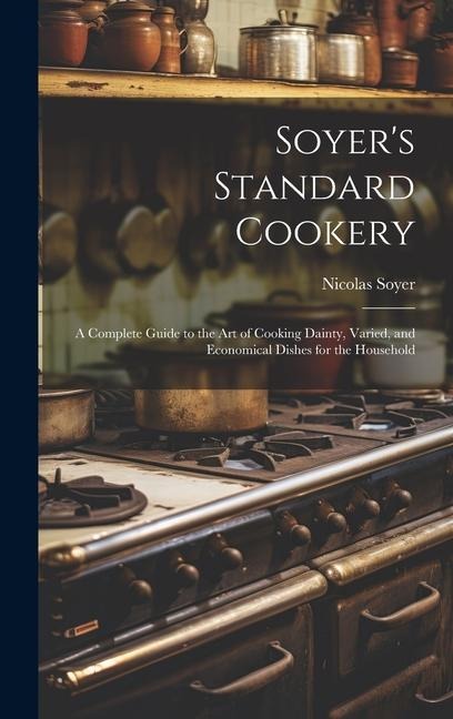 Soyers Standard Cookery: A Complete Guide to the art of Cooking Dainty, Varied, and Economical Dishes for the Household