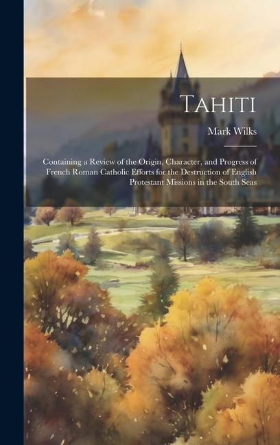 Tahiti: Containing a Review of the Origin, Character, and Progress of French Roman Catholic Efforts for the Destruction of English Protestant Missions in the South Seas