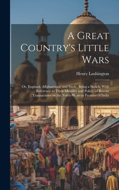 A Great Countrys Little Wars: Or, England, Affghanistan, and Sinde; Being a Sketch, With Reference to Their Morality and Policy, of Recent Transacti