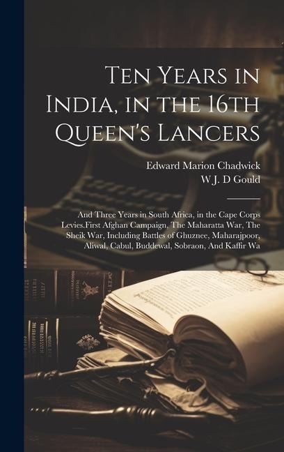 Ten Years in India, in the 16th Queen's Lancers: And Three Years in South Africa, in the Cape Corps Levies.First Afghan Campaign, The Maharatta War, The Sheik War, Including Battles of Ghuznee, Maharajpoor, Aliwal, Cabul, Buddewal, Sobraon, And Kaffir Wa