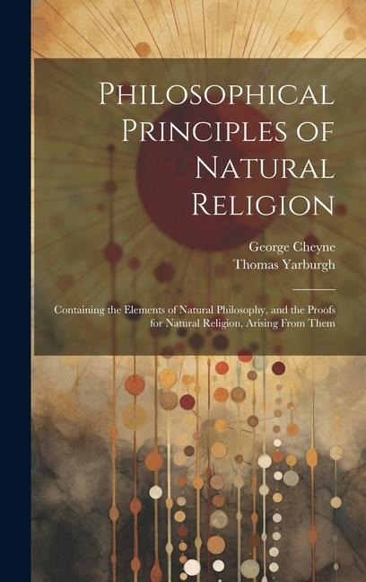 Philosophical Principles of Natural Religion: Containing the Elements of Natural Philosophy, and the Proofs for Natural Religion, Arising From Them