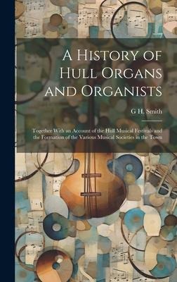 A History of Hull Organs and Organists: Together With an Account of the Hull Musical Festivals and the Formation of the Various Musical Societies in t