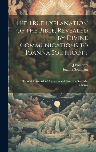 The True Explanation of the Bible, Revealed by Divine Communications to Joanna Southcott; to Which are Added Letters to and From the Rev. Mr. Pomeroy