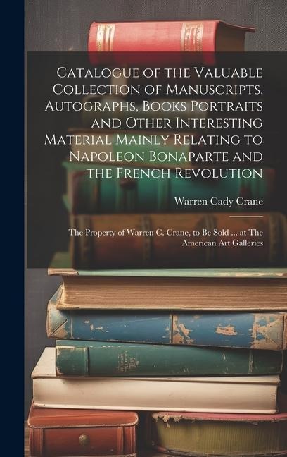 Catalogue of the Valuable Collection of Manuscripts, Autographs, Books Portraits and Other Interesting Material Mainly Relating to Napoleon Bonaparte and the French Revolution: The Property of Warren C. Crane, to be Sold ... at The American Art Galleries
