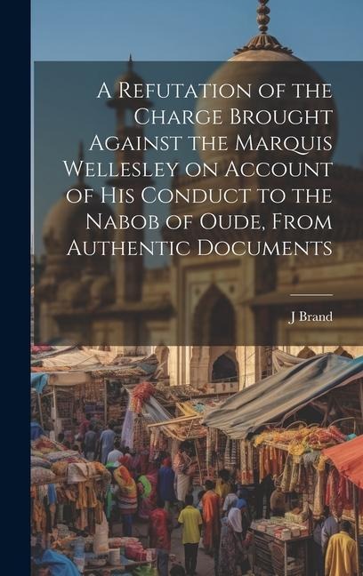 A Refutation of the Charge Brought Against the Marquis Wellesley on Account of his Conduct to the Nabob of Oude, From Authentic Documents
