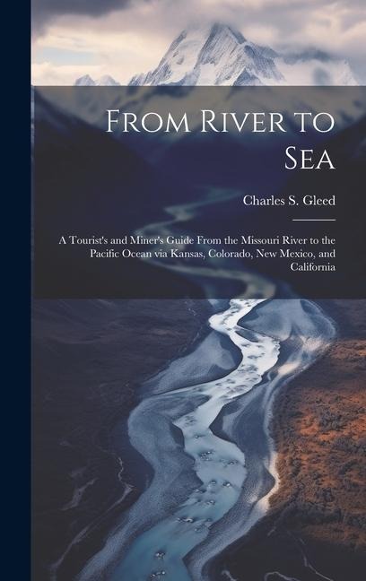 From River to Sea: A Tourists and Miners Guide From the Missouri River to the Pacific Ocean via Kansas, Colorado, New Mexico, and California