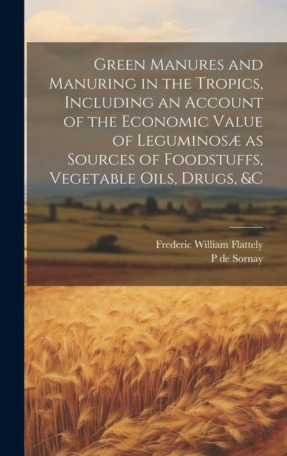 Green Manures and Manuring in the Tropics, Including an Account of the Economic Value of Leguminosæ as Sources of Foodstuffs, Vegetable Oils, Drugs, &
