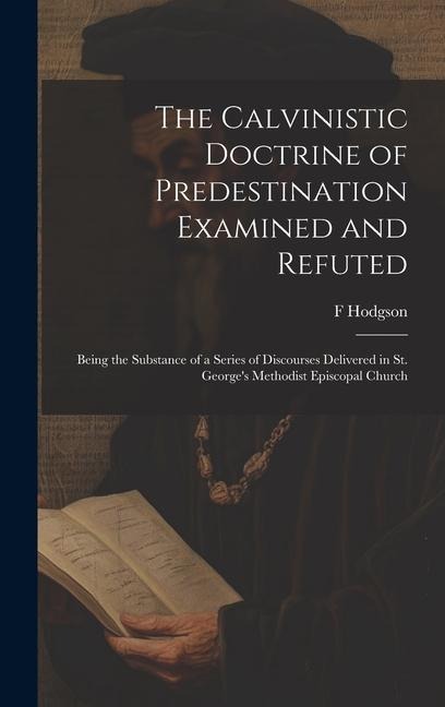 The Calvinistic Doctrine of Predestination Examined and Refuted: Being the Substance of a Series of Discourses Delivered in St. George's Methodist Epi