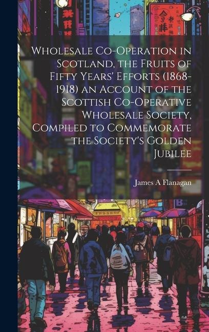 Wholesale Co-operation in Scotland, the Fruits of Fifty Years Efforts (1868-1918) an Account of the Scottish Co-operative Wholesale Society, Compiled