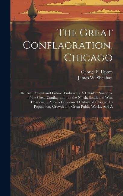 The Great Conflagration. Chicago: Its Past, Present and Future. Embracing A Detailed Narrative of the Great Conflagration in the North, South and West Divisions ... Also, A Condensed History of Chicago, Its Population, Growth and Great Public Works. And A