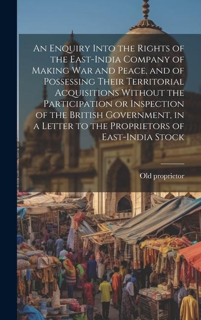 An Enquiry Into the Rights of the East-India Company of Making war and Peace, and of Possessing Their Territorial Acquisitions Without the Participati