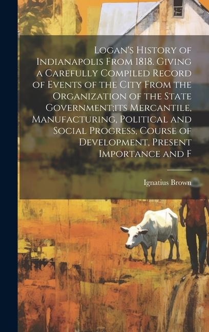 Logan's History of Indianapolis From 1818. Giving a Carefully Compiled Record of Events of the City From the Organization of the State Government;its
