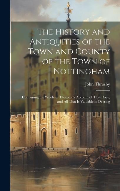 The History and Antiquities of the Town and County of the Town of Nottingham; Containing the Whole of Thorotons Account of That Place, and all That i