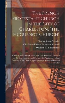 The French Protestant Church in the City of Charleston, the Huguenot Church; a Brief History of the Church and two Addresses Delivered on the two Hu