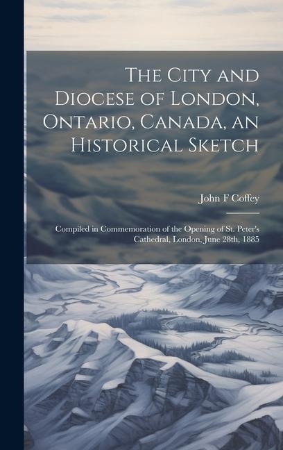 The City and Diocese of London, Ontario, Canada, an Historical Sketch; Compiled in Commemoration of the Opening of St. Peter's Cathedral, London, June 28th, 1885