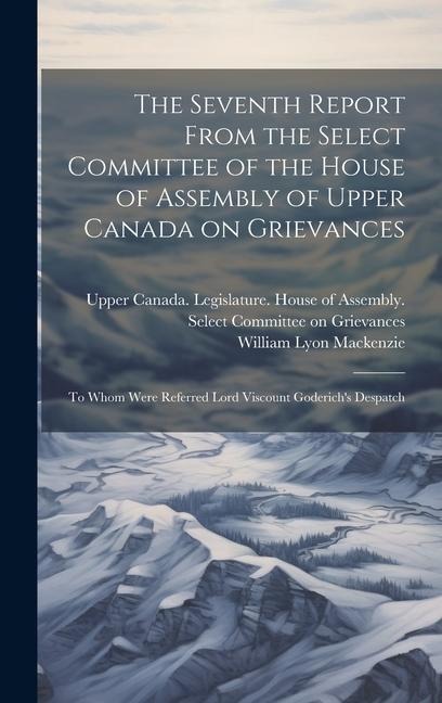 The Seventh Report From the Select Committee of the House of Assembly of Upper Canada on Grievances: To Whom Were Referred Lord Viscount Goderichs De