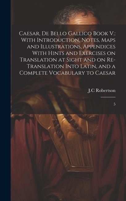 Caesar, De Bello Gallico Book V.: With Introduction, Notes, Maps and Illustrations, Appendices With Hints and Exercises on Translation at Sight and on Re-Translation Into Latin, and a Complete Vocabulary to Caesar: 5