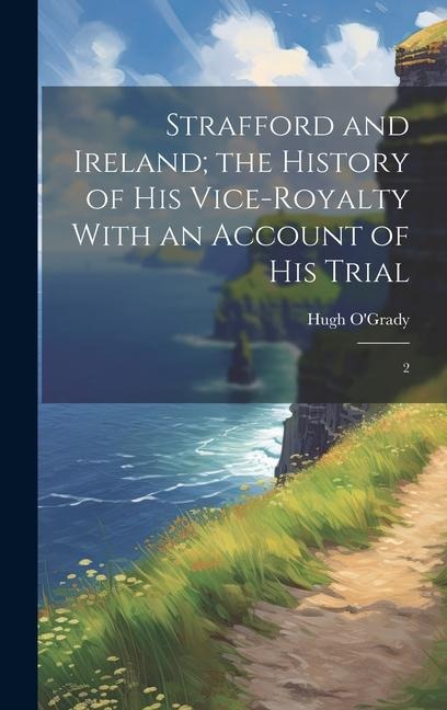 Strafford and Ireland; the History of his Vice-royalty With an Account of his Trial: 2