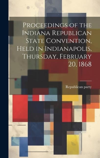 Proceedings of the Indiana Republican State Convention, Held in Indianapolis, Thursday, February 20, 1868