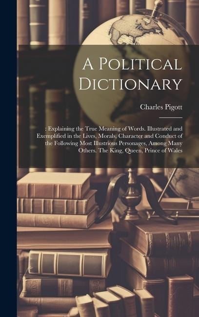 A Political Dictionary: : Explaining the True Meaning of Words. Illustrated and Exemplified in the Lives, Morals, Character and Conduct of the