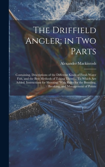 The Driffield Angler; in two Parts: Containing, Descriptions of the Different Kinds of Fresh Water Fish, and the Best Methods of Taking Them ... To Which are Added, Instructions for Shooting; With Rules for the Breeding, Breaking, and Management of Pointe