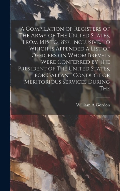A Compilation of Registers of The Army of The United States, From 1815 to 1837, Inclusive. To Which is Appended a List of Officers on Whom Brevets Wer