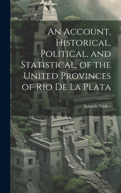 An Account, Historical, Political, and Statistical, of the United Provinces of Rio de la Plata
