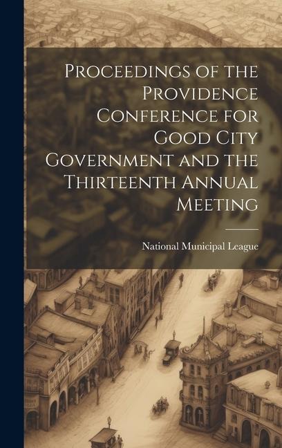 Proceedings of the Providence Conference for Good City Government and the Thirteenth Annual Meeting