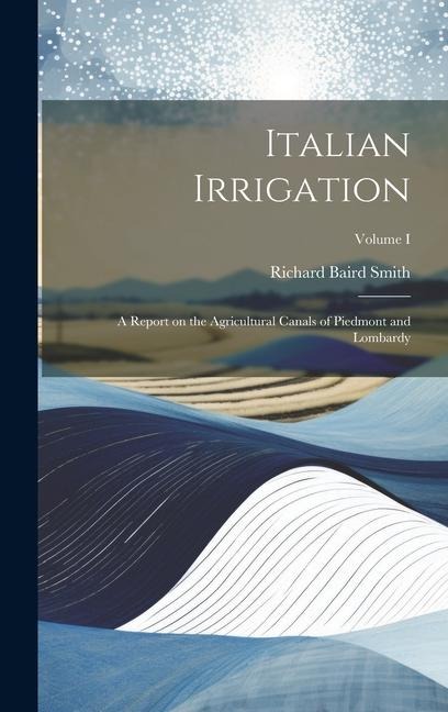 Italian Irrigation: A Report on the Agricultural Canals of Piedmont and Lombardy; Volume I