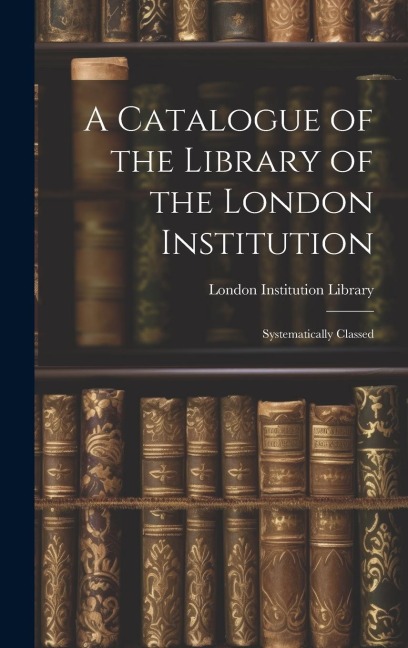 A Catalogue of the Library of the London Institution: Systematically Classed