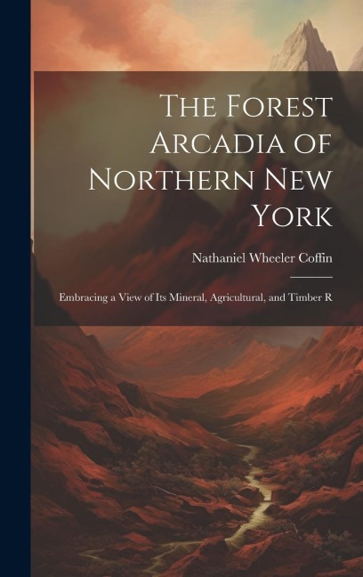The Forest Arcadia of Northern New York: Embracing a View of Its Mineral, Agricultural, and Timber R