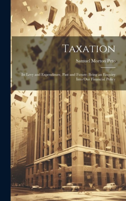 Taxation: Its Levy and Expenditure, Past and Future: Being an Enquiry Into Our Financial Policy