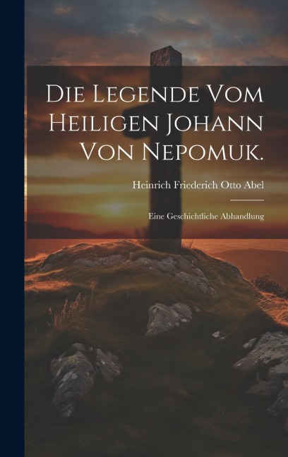 Die Legende vom Heiligen Johann von Nepomuk.: Eine Geschichtliche Abhandlung