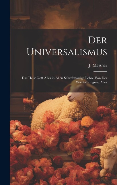 Der Universalismus: Das Heist Gott Alles in Allen Schriftmässige Lehre Von Der Wiederbringung Aller
