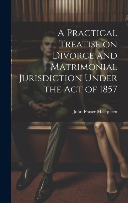 A Practical Treatise on Divorce and Matrimonial Jurisdiction Under the Act of 1857