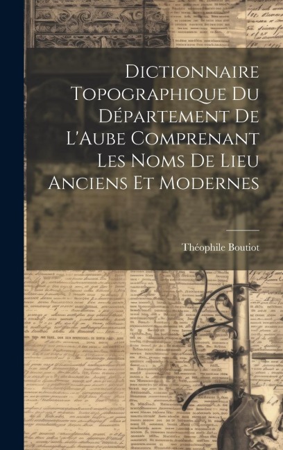 Dictionnaire Topographique du Département de LAube Comprenant Les Noms de Lieu Anciens et Modernes