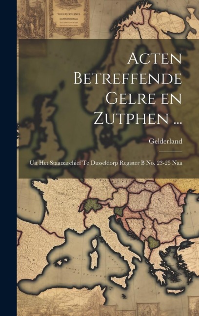 Acten Betreffende Gelre en Zutphen ...: Uit het Staatsarchief te Dusseldorp Register B no. 23-25 Naa