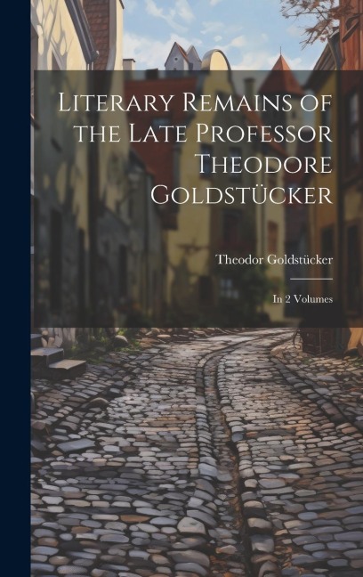 Literary Remains of the Late Professor Theodore Goldstücker: In 2 Volumes